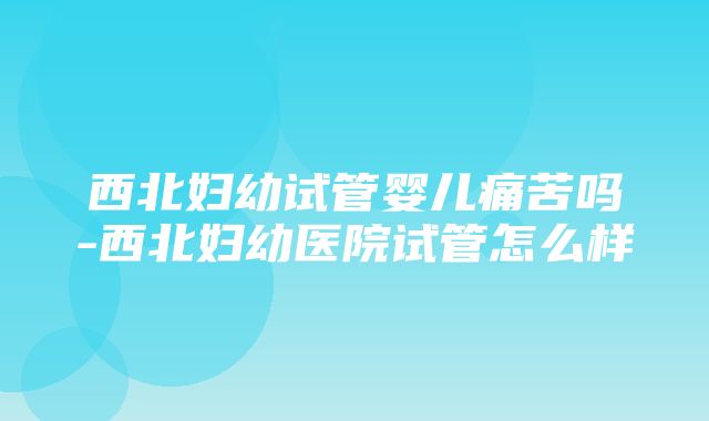 西北妇幼试管婴儿痛苦吗-西北妇幼医院试管怎么样