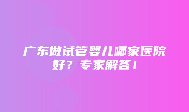 广东做试管婴儿哪家医院好？专家解答！