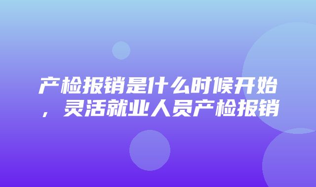 产检报销是什么时候开始，灵活就业人员产检报销