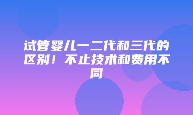 试管婴儿一二代和三代的区别！不止技术和费用不同