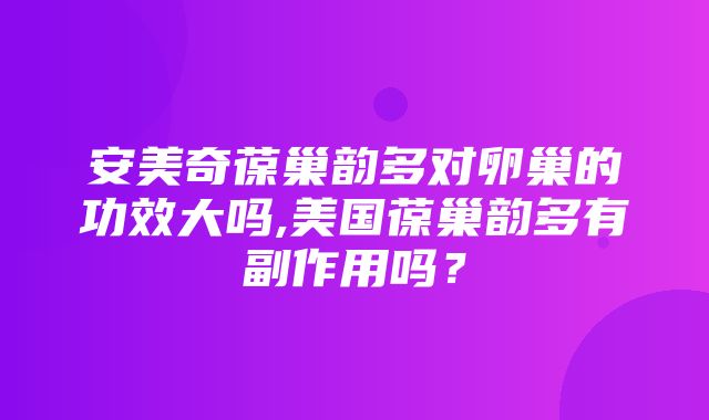 安美奇葆巢韵多对卵巢的功效大吗,美国葆巢韵多有副作用吗？