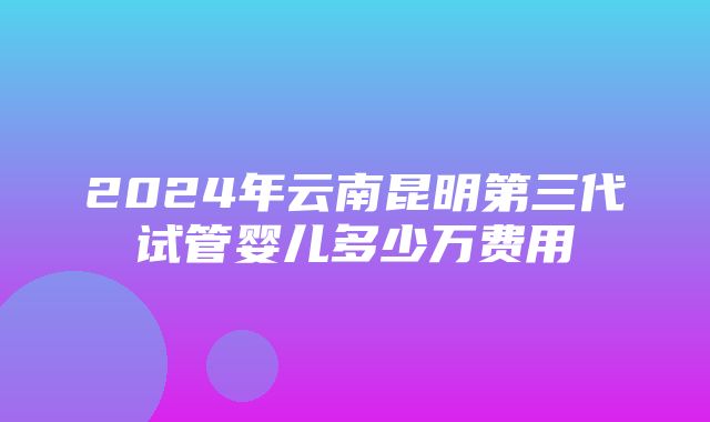 2024年云南昆明第三代试管婴儿多少万费用