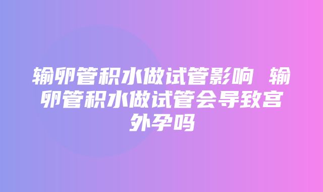 输卵管积水做试管影响 输卵管积水做试管会导致宫外孕吗