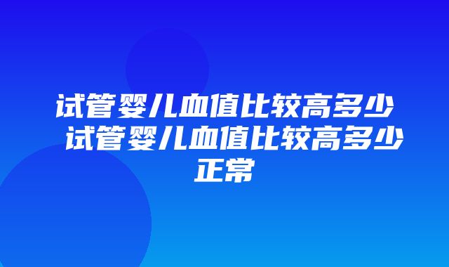 试管婴儿血值比较高多少 试管婴儿血值比较高多少正常