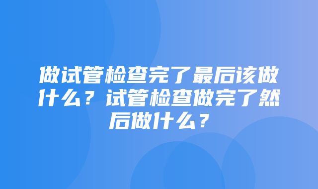 做试管检查完了最后该做什么？试管检查做完了然后做什么？