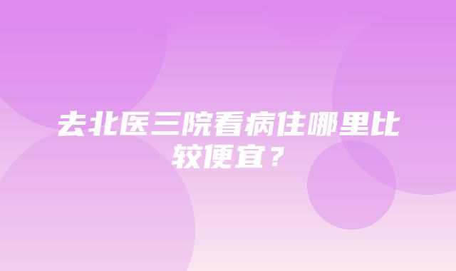 去北医三院看病住哪里比较便宜？