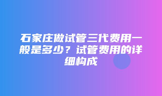 石家庄做试管三代费用一般是多少？试管费用的详细构成