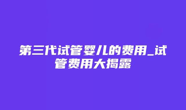 第三代试管婴儿的费用_试管费用大揭露