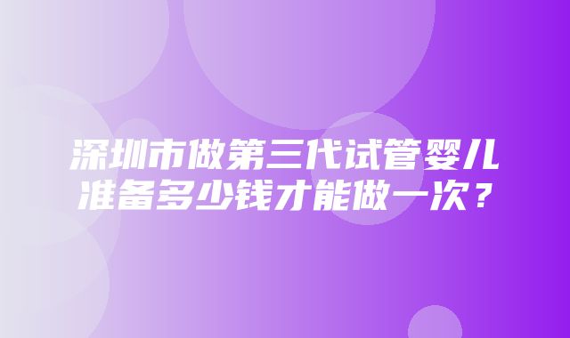 深圳市做第三代试管婴儿准备多少钱才能做一次？