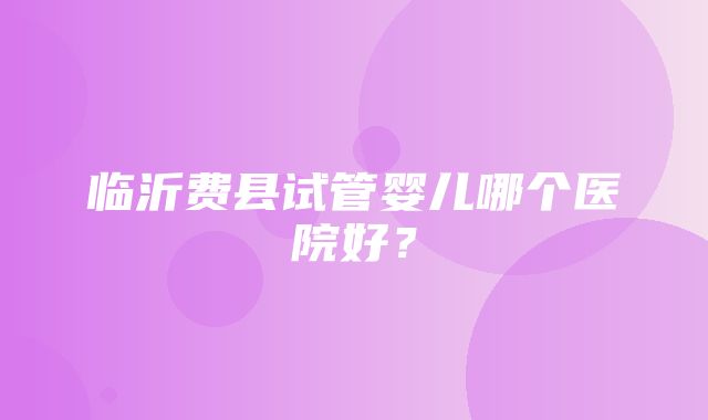 临沂费县试管婴儿哪个医院好？