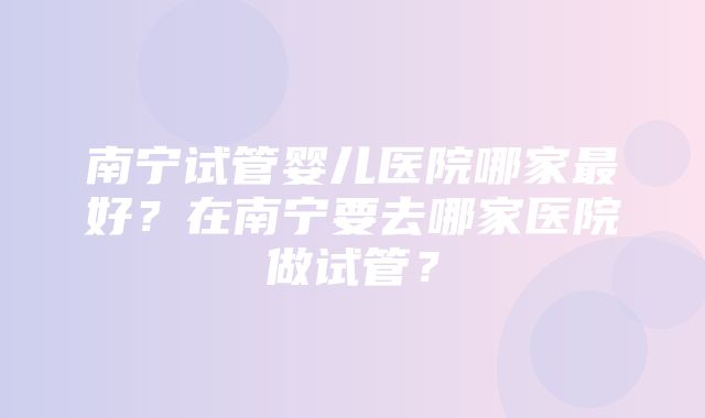 南宁试管婴儿医院哪家最好？在南宁要去哪家医院做试管？