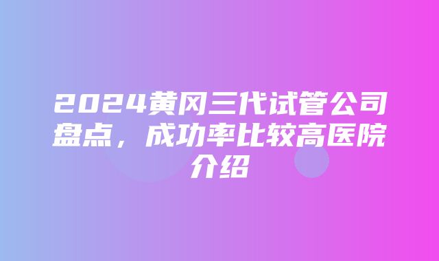 2024黄冈三代试管公司盘点，成功率比较高医院介绍