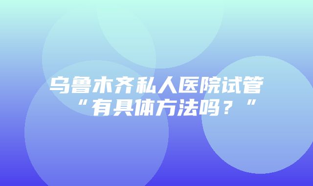 乌鲁木齐私人医院试管“有具体方法吗？”