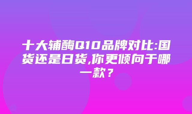 十大辅酶Q10品牌对比:国货还是日货,你更倾向于哪一款？