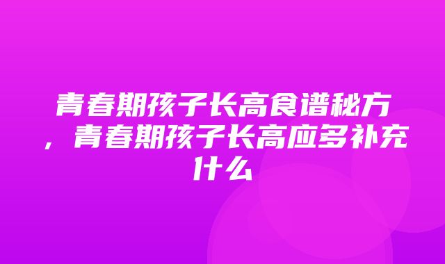 青春期孩子长高食谱秘方，青春期孩子长高应多补充什么