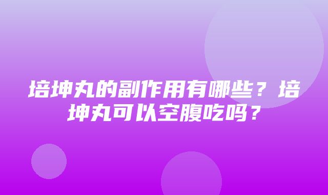 培坤丸的副作用有哪些？培坤丸可以空腹吃吗？