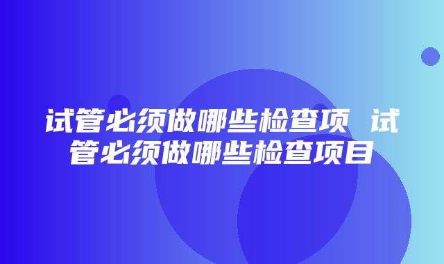 试管必须做哪些检查项 试管必须做哪些检查项目