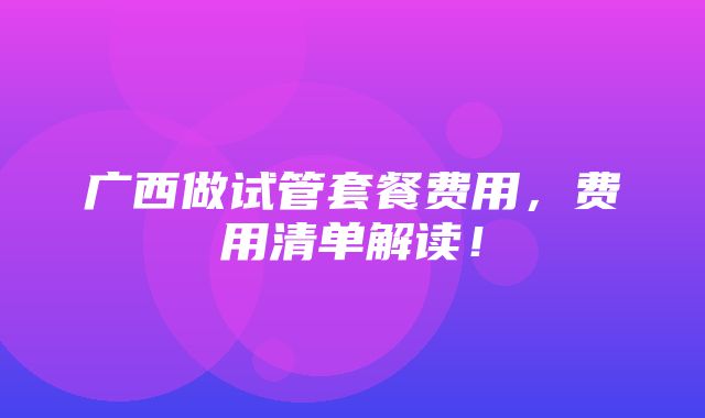 广西做试管套餐费用，费用清单解读！