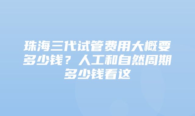 珠海三代试管费用大概要多少钱？人工和自然周期多少钱看这