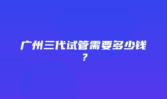 广州三代试管需要多少钱？