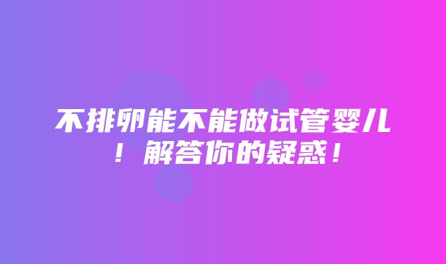 不排卵能不能做试管婴儿！解答你的疑惑！