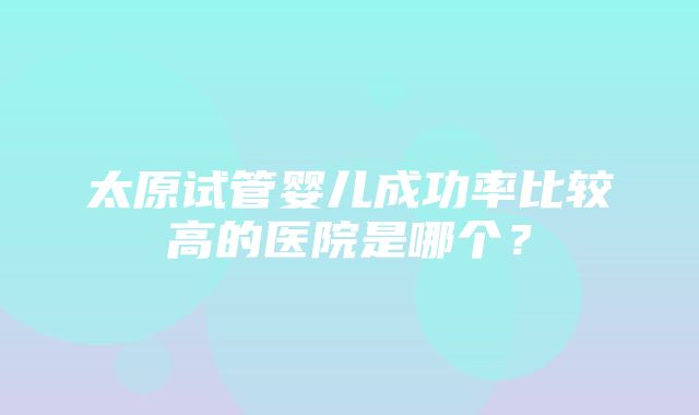 太原试管婴儿成功率比较高的医院是哪个？