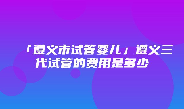 「遵义市试管婴儿」遵义三代试管的费用是多少