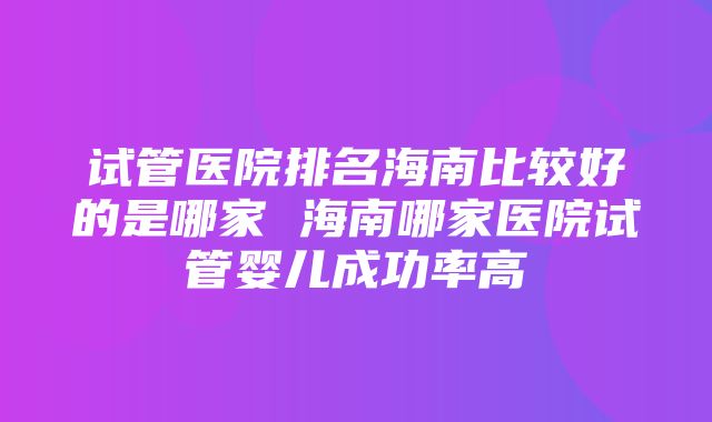 试管医院排名海南比较好的是哪家 海南哪家医院试管婴儿成功率高