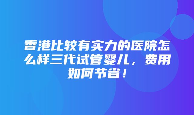 香港比较有实力的医院怎么样三代试管婴儿，费用如何节省！