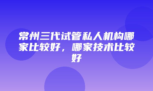 常州三代试管私人机构哪家比较好，哪家技术比较好