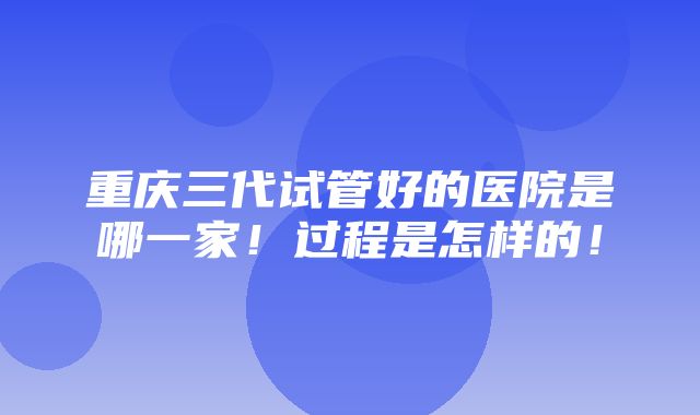 重庆三代试管好的医院是哪一家！过程是怎样的！