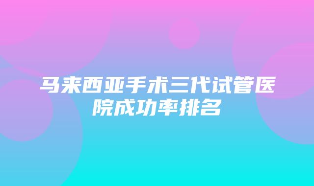 马来西亚手术三代试管医院成功率排名