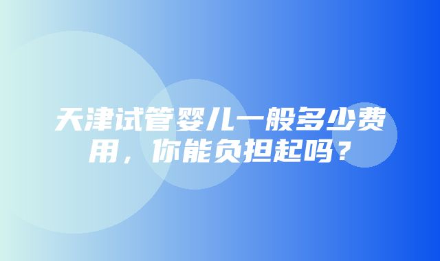 天津试管婴儿一般多少费用，你能负担起吗？