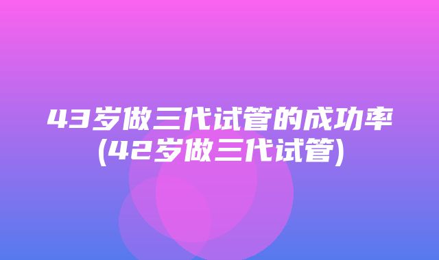 43岁做三代试管的成功率(42岁做三代试管)