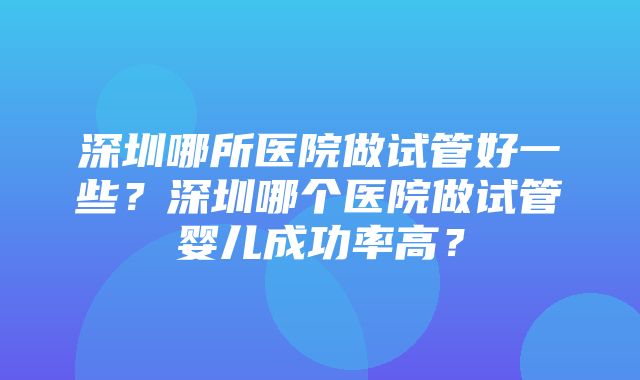 深圳哪所医院做试管好一些？深圳哪个医院做试管婴儿成功率高？