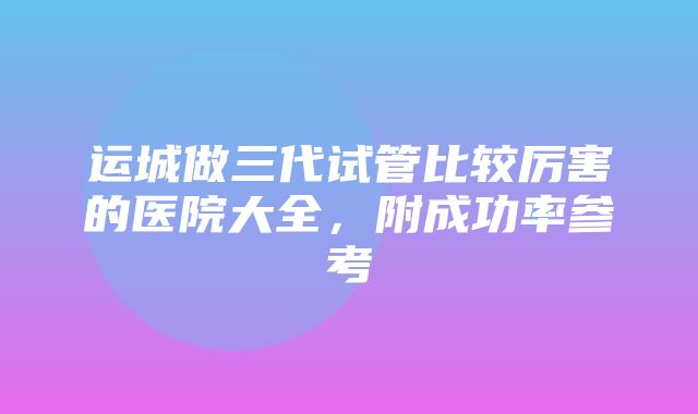 运城做三代试管比较厉害的医院大全，附成功率参考