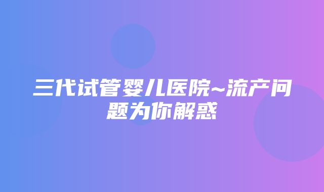 三代试管婴儿医院~流产问题为你解惑