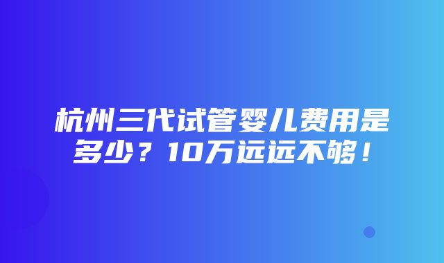 杭州三代试管婴儿费用是多少？10万远远不够！