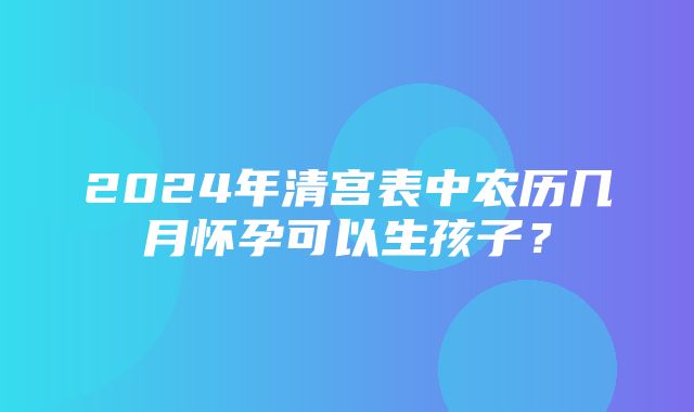 2024年清宫表中农历几月怀孕可以生孩子？