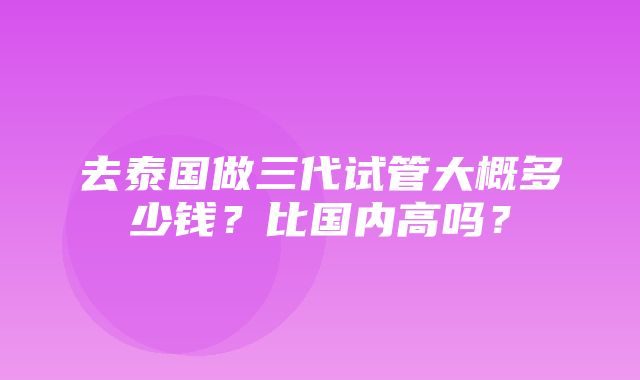 去泰国做三代试管大概多少钱？比国内高吗？