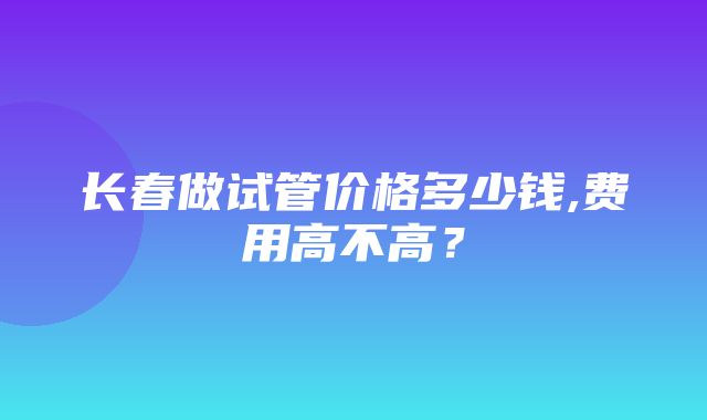 长春做试管价格多少钱,费用高不高？