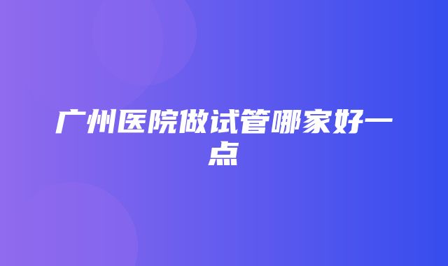 广州医院做试管哪家好一点