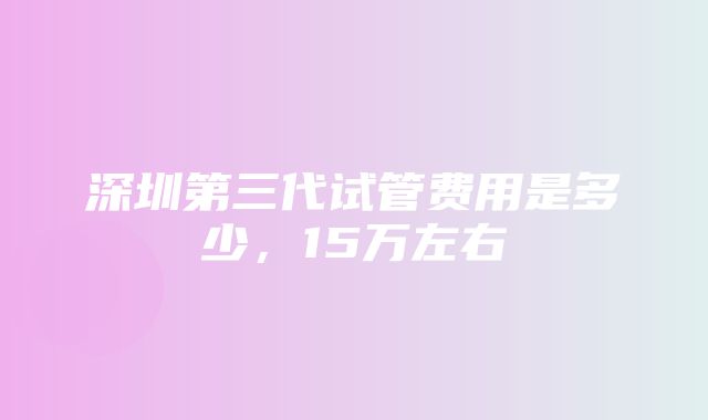 深圳第三代试管费用是多少，15万左右