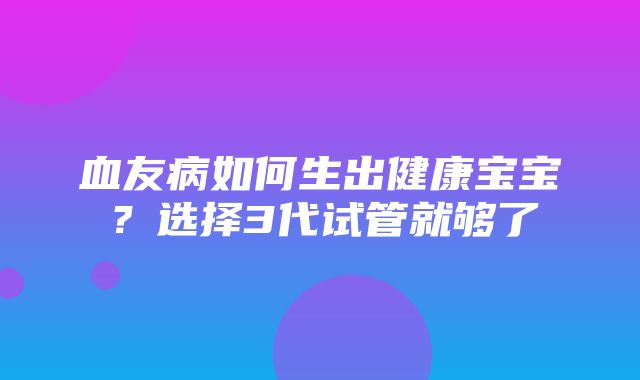 血友病如何生出健康宝宝？选择3代试管就够了