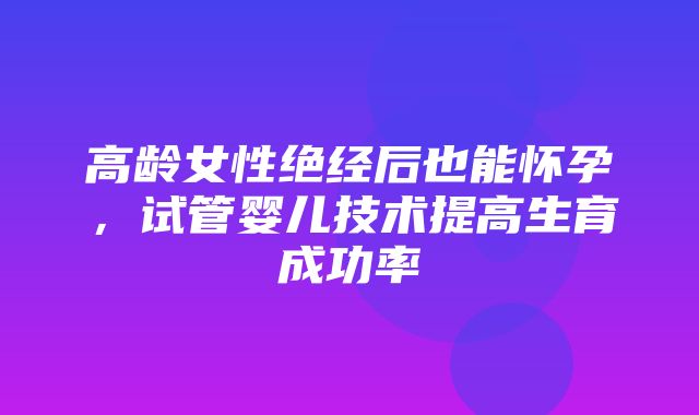 高龄女性绝经后也能怀孕，试管婴儿技术提高生育成功率