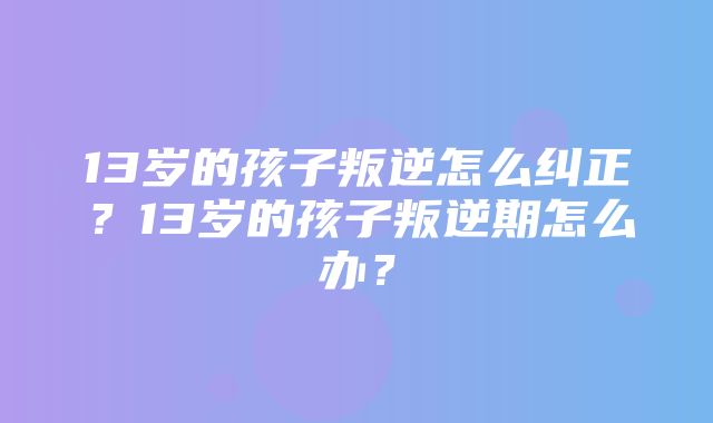 13岁的孩子叛逆怎么纠正？13岁的孩子叛逆期怎么办？