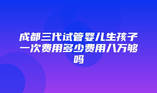 成都三代试管婴儿生孩子一次费用多少费用八万够吗