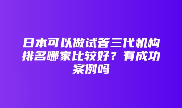 日本可以做试管三代机构排名哪家比较好？有成功案例吗