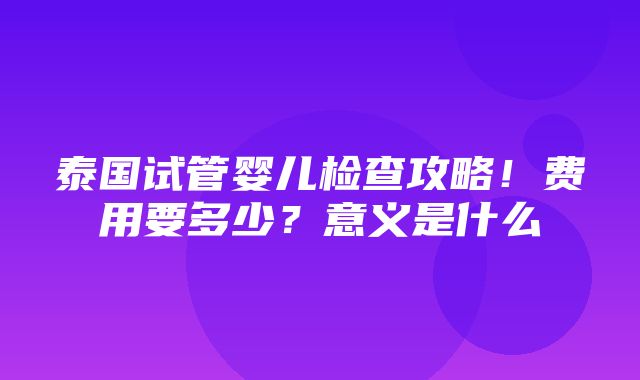 泰国试管婴儿检查攻略！费用要多少？意义是什么