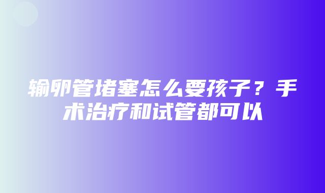 输卵管堵塞怎么要孩子？手术治疗和试管都可以